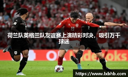 荷兰队英格兰队友谊赛上演精彩对决，吸引万千球迷